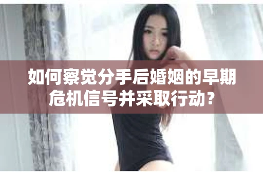 如何察觉分手后婚姻的早期危机信号并采取行动？