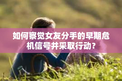 如何察觉女友分手的早期危机信号并采取行动？