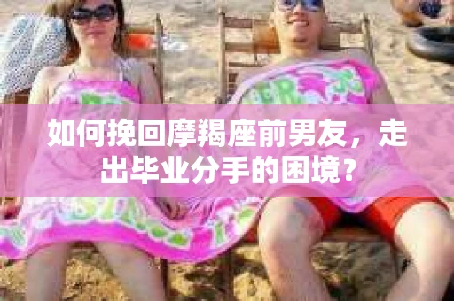 如何挽回摩羯座前男友，走出毕业分手的困境？