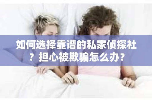 如何选择靠谱的私家侦探社？担心被欺骗怎么办？