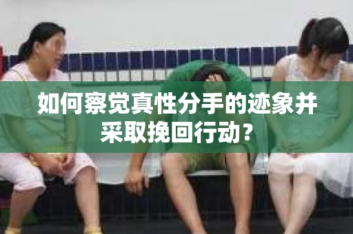 如何察觉真性分手的迹象并采取挽回行动？