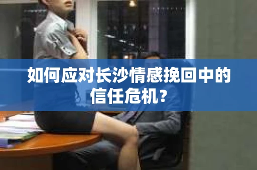 如何应对长沙情感挽回中的信任危机? 如何应对长沙情感挽回中的信任危机?