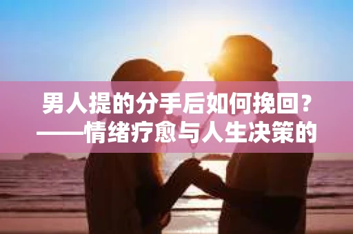 男人提的分手后如何挽回？——情绪疗愈与人生决策的干货指南