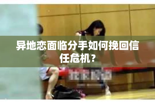 异地恋面临分手如何挽回信任危机？