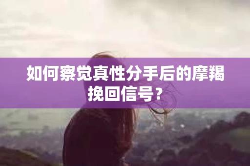 如何察觉真性分手后的摩羯挽回信号？