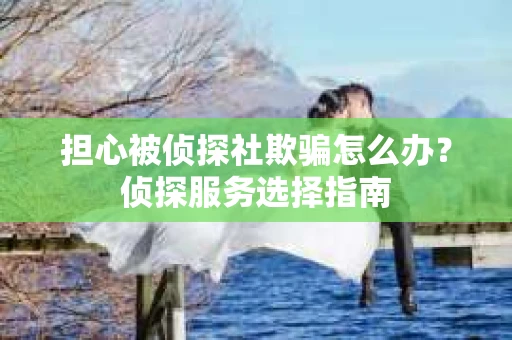 担心被侦探社欺骗怎么办？侦探服务选择指南