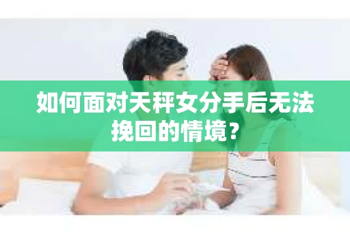 如何面对天秤女分手后无法挽回的情境？