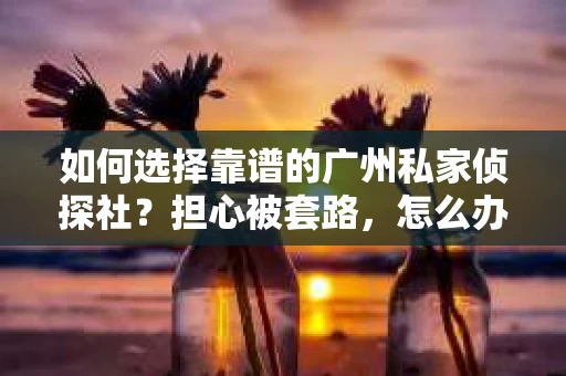 如何选择靠谱的广州私家侦探社？担心被套路，怎么办？