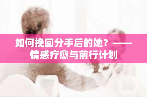 如何挽回分手后的她？——情感疗愈与前行计划