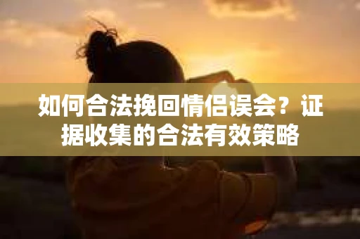 如何合法挽回情侣误会?证据收集的合法有效策略 如何合法挽回情侣误会?证据收集的合法有效策略