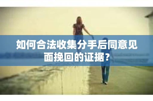 如何合法收集分手后同意见面挽回的证据？