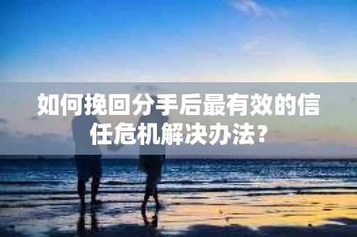 如何挽回分手后最有效的信任危机解决办法？