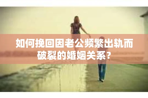 如何挽回因老公频繁出轨而破裂的婚姻关系？