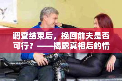 调查结束后，挽回前夫是否可行？——揭露真相后的情感疗愈与人生决策