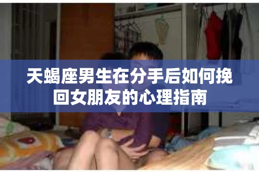 天蝎座男生在分手后如何挽回女朋友的心理指南