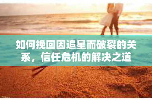 如何挽回因追星而破裂的关系，信任危机的解决之道