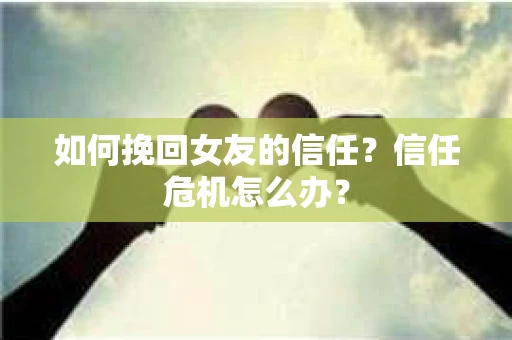 如何挽回女友的信任？信任危机怎么办？