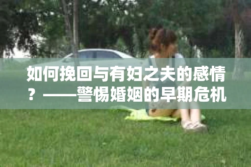 如何挽回与有妇之夫的感情？——警惕婚姻的早期危机信号