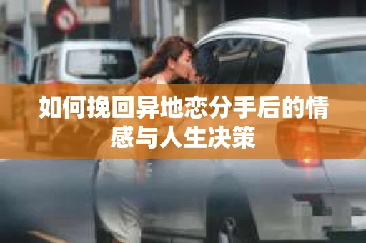 如何挽回异地恋分手后的情感与人生决策