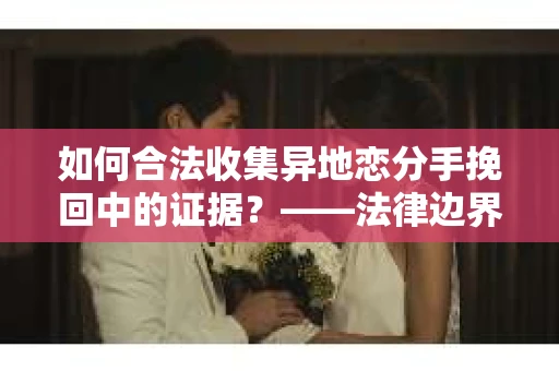 如何合法收集异地恋分手挽回中的证据？——法律边界内的取证策略