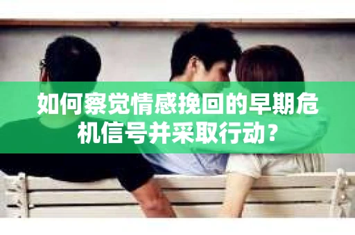 如何察觉情感挽回的早期危机信号并采取行动？