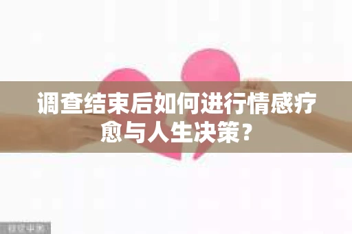 调查结束后如何进行情感疗愈与人生决策？