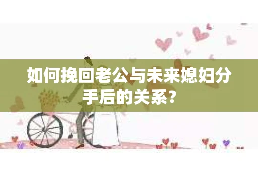 如何挽回老公与未来媳妇分手后的关系？