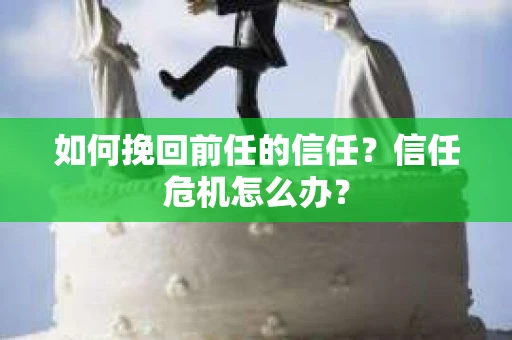 如何挽回前任的信任?信任危机怎么办? 如何挽回前任的信任?信任危机怎么办?