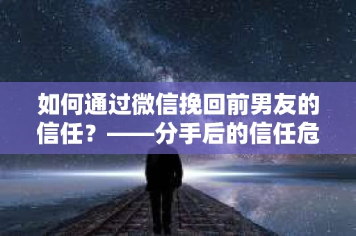 如何通过微信挽回前男友的信任？——分手后的信任危机解决方案