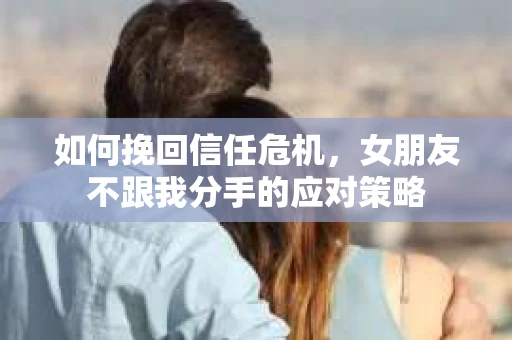 如何挽回信任危机，女朋友不跟我分手的应对策略