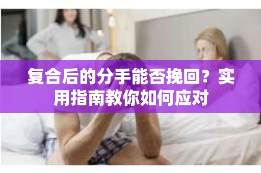 复合后的分手能否挽回？实用指南教你如何应对